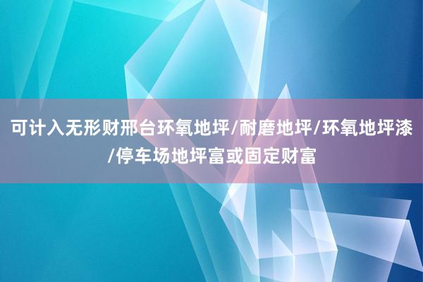 可计入无形财邢台环氧地坪/耐磨地坪/环氧地坪漆/停车场地坪富或固定财富